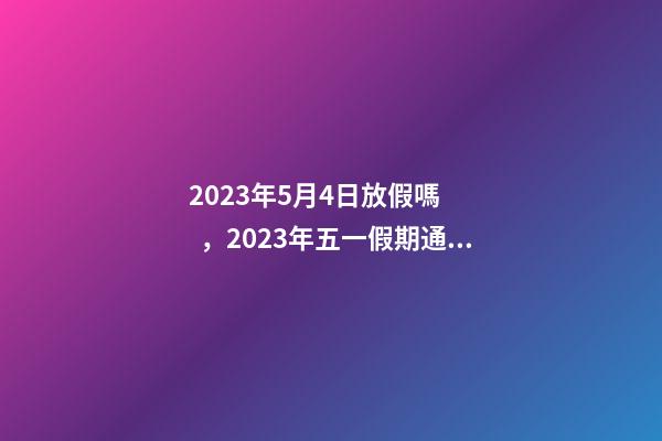 2023年5月4日放假嗎，2023年五一假期通知已出